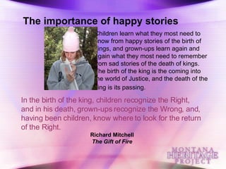 Children learn what they most need to know from happy stories of the birth of kings, and grown-ups learn again and again what they most need to remember from sad stories of the death of kings. The birth of the king is the coming into the world of Justice, and the death of the king is its passing.   In the birth of the king, children recognize the Right, and in his death, grown-ups recognize the Wrong, and, having been children, know where to look for the return of the Right.   Richard Mitchell The Gift of Fire The importance of happy stories 