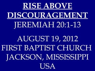 RISE ABOVE
 DISCOURAGEMENT
  JEREMIAH 20:1-13
    AUGUST 19, 2012
FIRST BAPTIST CHURCH
 JACKSON, MISSISSIPPI
         USA
 