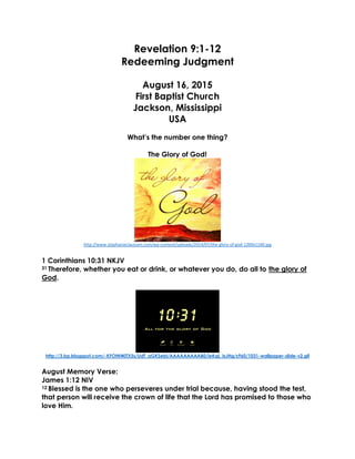 Revelation 9:1-12
Redeeming Judgment
August 16, 2015
First Baptist Church
Jackson, Mississippi
USA
What’s the number one thing?
The Glory of God!
http://www.stephanieclaussen.com/wp-content/uploads/2014/07/the-glory-of-god-1200x1160.jpg
1 Corinthians 10:31 NKJV
31 Therefore, whether you eat or drink, or whatever you do, do all to the glory of
God.
http://3.bp.blogspot.com/-KFOtNWjTX5s/UdT_aGKSebI/AAAAAAAAAB0/ieKqL_IsJHg/s960/1031-wallpaper-slide-v2.gif
August Memory Verse:
James 1:12 NIV
12 Blessed is the one who perseveres under trial because, having stood the test,
that person will receive the crown of life that the Lord has promised to those who
love Him.
 
