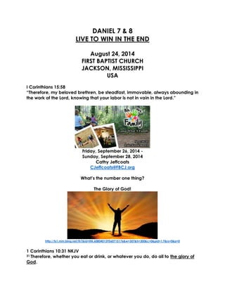 DANIEL 7 & 8 
LIVE TO WIN IN THE END 
August 24, 2014 
FIRST BAPTIST CHURCH JACKSON, MISSISSIPPI USA 
I Corinthians 15:58 
“Therefore, my beloved brethren, be steadfast, immovable, always abounding in the work of the Lord, knowing that your labor is not in vain in the Lord.” 
Friday, September 26, 2014 - 
Sunday, September 28, 2014 
Cathy Jeffcoats 
CJeffcoats@FBCJ.org 
What’s the number one thing? 
The Glory of God! 
http://ts1.mm.bing.net/th?&id=HN.608040139560715176&w=307&h=300&c=0&pid=1.9&rs=0&p=0 
1 Corinthians 10:31 NKJV 
31 Therefore, whether you eat or drink, or whatever you do, do all to the glory of God.  