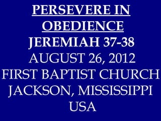 PERSEVERE IN
      OBEDIENCE
    JEREMIAH 37-38
    AUGUST 26, 2012
FIRST BAPTIST CHURCH
 JACKSON, MISSISSIPPI
         USA
 