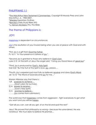 PHILIPPIANS 1:1
*The MacArthur New Testament Commentary, Copyright © Moody Press and John
MacArthur, Jr., 1983-2007.
*Wiersbe Expository Outlines
*Barclay's Daily Study Bible (NT)
*J. Vernon McGee's Thru The Bible

The theme of Philippians is:

JOY!
Happiness is dependent on circumstances.

Joy is the exultation of your inward being when you are at peace with God and with
others.

*First, joy is a gift from God the Father.
Ps 16:11 “In Your presence is fullness of joy.”

*Second, joy is granted to those who believe in God’s Son.
Luke 2:10 At the birth of Jesus the angel said: “I bring you Good News of great joy!”

*Third, joy is produced by God’s Holy Spirit.
Gal 5:22 “But the fruit of the Spirit is love, joy, peace,…

*Fourth, joy is experienced most fully as believers receive and obey God's Word.
Jer 15:16 “The Word of God became joy for me…”

Warren Wiersbe says that there is :
1)A purpose to achieve -
………(God’s plan for our lives).
2) A power to receive -
………(God’s Holy Spirit).
3) A promise to believe -
……...(joy comes from submission).

The world says that happiness comes from aggression - fight everybody to get what
you want and you will be happy.

“Get all you can, can all you get, sit on the lid and spoil the rest!”

Jesus’ life proved that philosophy so wrong – because He surrendered, He was
victorious! We must dare to believe His promise…
 