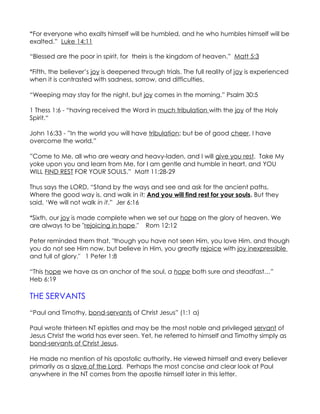 “For everyone who exalts himself will be humbled, and he who humbles himself will be
exalted.” Luke 14:11

“Blessed are the poor in spirit, for theirs is the kingdom of heaven.” Matt 5:3

*Fifth, the believer’s joy is deepened through trials. The full reality of joy is experienced
when it is contrasted with sadness, sorrow, and difficulties.

“Weeping may stay for the night, but joy comes in the morning.” Psalm 30:5

1 Thess 1:6 - “having received the Word in much tribulation with the joy of the Holy
Spirit.“

John 16:33 - ”In the world you will have tribulation; but be of good cheer, I have
overcome the world.”

”Come to Me, all who are weary and heavy-laden, and I will give you rest. Take My
yoke upon you and learn from Me, for I am gentle and humble in heart, and YOU
WILL FIND REST FOR YOUR SOULS.” Matt 11:28-29

Thus says the LORD, “Stand by the ways and see and ask for the ancient paths,
Where the good way is, and walk in it; And you will find rest for your souls. But they
said, ‘We will not walk in it.” Jer 6:16

*Sixth, our joy is made complete when we set our hope on the glory of heaven. We
are always to be "rejoicing in hope." Rom 12:12

Peter reminded them that, "though you have not seen Him, you love Him, and though
you do not see Him now, but believe in Him, you greatly rejoice with joy inexpressible
and full of glory." 1 Peter 1:8

“This hope we have as an anchor of the soul, a hope both sure and steadfast…”
Heb 6:19

THE SERVANTS
“Paul and Timothy, bond-servants of Christ Jesus” (1:1 a)

Paul wrote thirteen NT epistles and may be the most noble and privileged servant of
Jesus Christ the world has ever seen. Yet, he referred to himself and Timothy simply as
bond-servants of Christ Jesus.

He made no mention of his apostolic authority. He viewed himself and every believer
primarily as a slave of the Lord. Perhaps the most concise and clear look at Paul
anywhere in the NT comes from the apostle himself later in this letter.
 