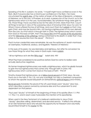 Speaking of his life in Judaism, he wrote, “I myself might have confidence even in the
flesh. [But] if anyone else has a mind to put confidence in the flesh, I far more:
circumcised the eighth day, of the nation of Israel, of the tribe of Benjamin, a Hebrew
of Hebrews; as to the Law, a Pharisee; as to zeal, a persecutor of the church; as to the
righteousness which is in the Law, found blameless. But whatever things were gain to
me, those things I have counted as loss for the sake of Christ. More than that, I count
all things to be loss in view of the surpassing value of knowing Christ Jesus my Lord, for
Whom I have suffered the loss of all things, and count them but rubbish so that I may
gain Christ, and may be found in Him, not having a righteousness of my own derived
from the Law, but that which is through faith in Christ, the righteousness which comes
from God on the basis of faith, that I may know Him and the power of His resurrection
and the fellowship of His sufferings, being conformed to His death; in order that I may
attain to the resurrection from the dead.” Phil 3:4-11

Paul's human credentials were remarkable. He was the epitome of Jewish manhood,
an exemplary, traditional, zealous, and legalistic "Hebrew of Hebrews."

In the eyes of his peers, he was blameless and righteous. But after his conversion he
saw those things for what they were in God's eyes: mere rubbish.

“all our righteous acts are like filthy rags”   Isaiah 64:6 NIV

What Paul had considered to be positives before God he came to realize were
actually destructive negatives.

His former imagined righteousness was really unrighteousness, which he gladly forsook
to gain the true righteousness that comes only "through faith in Christ, the
righteousness which comes from God on the basis of faith." Phil 3:9

Timothy shared that righteousness, as a fellow bond-servant of Christ Jesus. He was
Paul's son in the faith (1 Tim 1:2), not only a protégé, but also a cherished companion,
to whom the apostle would bequeath an extraordinary spiritual legacy and ministry.

Bond-servants translates the plural of the oft-used Greek word “doulos” (doo'-los) ,
which describes a person owned by someone else and thus subservient to and
dependent on that person.

 Paul used “doulos” of himself at the beginning of three of his epistles (Rom 1:1; Phil
1:1; Titus 1:1), and in each case it precedes the mention of his apostleship.

When used in the New Testament of a believer's relationship to Jesus Christ,
“doulos” describes willing, determined, and devoted service. It reflects the attitude
of an Old Testament slave who refused the opportunity for freedom and voluntarily
resubmitted himself to his master for life.
 