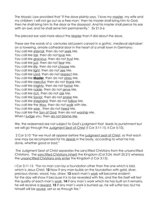 The Mosaic Law provided that "if the slave plainly says, 'I love my master, my wife and
my children; I will not go out as a free man,' then his master shall bring him to God,
then he shall bring him to the door or the doorpost. And his master shall pierce his ear
with an awl; and he shall serve him permanently." Ex 21:5-6

The pierced ear said more about the Master than it did about the slave.

These are the words of a centuries old poem carved in a gothic, medieval alphabet
on a towering, ornate cathedral door in the heart of a small town in Germany:
You call Me eternal, then do not seek Me.
You call Me fair, then do not love Me.
You call Me gracious, then do not trust Me.
You call Me just, then do not fear Me.
You call Me life, then do not choose Me.
You call Me light, then do not see Me.
You call Me Lord, then do not respect Me.
You call Me Master, then do not obey Me.
You call Me merciful, then do not thank Me.
You call Me mighty, then do not honor Me.
You call Me noble, then do not serve Me.
You call Me rich, then do not ask Me.
You call Me Savior, then do not praise Me.
You call Me shepherd, then do not follow Me.
You call Me the Way, then do not walk with Me.
You call Me wise , then do not heed Me.
You call Me the Son of God, then do not worship Me.
When I judge you, then do not blame Me.

We, the redeemed are not subject to God’s judgment that leads to punishment but
we will go through the Judgment Seat of Christ (I Cor 3:11-15, II Cor 5:10).

2 Cor 5:10 “For we must all appear before the judgment seat of Christ, so that each
one may be recompensed for his deeds in the body, according to what he has
done, whether good or bad.”

 The Judgment Seat of Christ separates the sanctified Christians from the unsanctified
Christians. The sanctified Christians inherit the Kingdom (Col 3:24, Matt 25:21) whereas
the unsanctified Christians only enter the Kingdom (I Cor 3:15).

I Cor 3:11-15 “For no man can lay a foundation other than the one which is laid,
which is Jesus Christ. 12 Now if any man builds on the foundation with gold, silver,
precious stones, wood, hay, straw, 13 each man’s work will become evident;
for the day will show it because it is to be revealed with fire, and the fire itself will test
the quality of each man’s work. 14 If any man’s work which he has built on it remains,
he will receive a reward. 15 If any man’s work is burned up, he will suffer loss; but he
himself will be saved, yet so as through fire.”
 
