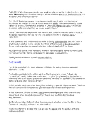 Col 3:23-24 “Whatever you do, do your work heartily, as for the Lord rather than for
men, 24 knowing that from the Lord you will receive the reward of the inheritance. It is
the Lord Christ Whom you serve.”

Eph 2:8-10 “For by grace you have been saved through faith; and that not of
yourselves, it is the gift of God; 9 not as a result of works, so that no one may boast.
10 For we are His workmanship, created in Christ Jesus for good works, which God
prepared beforehand so that we would walk in them.”

To the Corinthians he explained, "For he who was called in the Lord while a slave, is
the Lord's freedman; likewise he who was called while free, is Christ's slave."
1 Cor 7:22

In that spirit Paul and Timothy did not think of being bond-servants of Christ Jesus in
anything but positive terms. Nor did they think of themselves as bond-servants of
Rome, or of any other person or institution, but exclusively of Christ Jesus.

Paul's physical bonds were not really marks of his bondage to Rome but to his Lord.
His imprisonment by Rome symbolized his bondage to Jesus Christ.

The highest of all titles of honor is servant of God.

THE SAINTS
“to all the saints in Christ Jesus who are at Philippi, including the overseers and
deacons:” (1:1 b)

Paul addresses his letter to all the saints in Christ Jesus who are at Philippi. Like
“qodesh”(kō'·desh), its Hebrew equivalent, “hagios” (hag'-ee-os) (saints) refers to
someone who is set apart; specifically believers, who are set apart by God for Himself.
Both words are often translated "holy."

Unfortunately, saints are often thought of as being a special, higher order of Christians
who accomplished extraordinary good deeds and lived an exemplary life.

In the Roman Catholic system, saints are revered people who are officially
canonized after death because they have met certain demanding
requirements.

But Scripture makes it clear that all the redeemed, whether under the Old or New
Covenant, are saints, set apart from sin to God.

The human family is divided into two groups: the saints and the ain'ts. Saints are
believers in Christ.
 