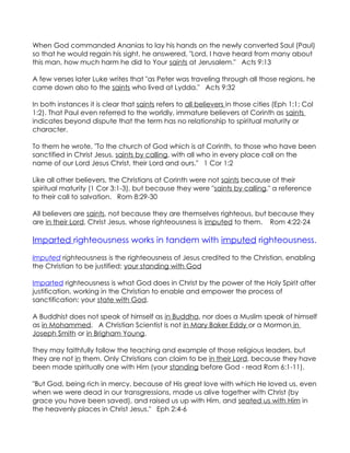 When God commanded Ananias to lay his hands on the newly converted Saul (Paul)
so that he would regain his sight, he answered, "Lord, I have heard from many about
this man, how much harm he did to Your saints at Jerusalem." Acts 9:13

A few verses later Luke writes that "as Peter was traveling through all those regions, he
came down also to the saints who lived at Lydda." Acts 9:32

In both instances it is clear that saints refers to all believers in those cities (Eph 1:1; Col
1:2). That Paul even referred to the worldly, immature believers at Corinth as saints
indicates beyond dispute that the term has no relationship to spiritual maturity or
character.

To them he wrote, "To the church of God which is at Corinth, to those who have been
sanctified in Christ Jesus, saints by calling, with all who in every place call on the
name of our Lord Jesus Christ, their Lord and ours." 1 Cor 1:2

Like all other believers, the Christians at Corinth were not saints because of their
spiritual maturity (1 Cor 3:1-3), but because they were "saints by calling," a reference
to their call to salvation. Rom 8:29-30

All believers are saints, not because they are themselves righteous, but because they
are in their Lord, Christ Jesus, whose righteousness is imputed to them. Rom 4:22-24

Imparted righteousness works in tandem with imputed righteousness.

Imputed righteousness is the righteousness of Jesus credited to the Christian, enabling
the Christian to be justified; your standing with God

Imparted righteousness is what God does in Christ by the power of the Holy Spirit after
justification, working in the Christian to enable and empower the process of
sanctification: your state with God.

A Buddhist does not speak of himself as in Buddha, nor does a Muslim speak of himself
as in Mohammed. A Christian Scientist is not in Mary Baker Eddy or a Mormon in
Joseph Smith or in Brigham Young.

They may faithfully follow the teaching and example of those religious leaders, but
they are not in them. Only Christians can claim to be in their Lord, because they have
been made spiritually one with Him (your standing before God - read Rom 6:1-11).

"But God, being rich in mercy, because of His great love with which He loved us, even
when we were dead in our transgressions, made us alive together with Christ (by
grace you have been saved), and raised us up with Him, and seated us with Him in
the heavenly places in Christ Jesus." Eph 2:4-6
 