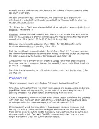 marvelous words, and they are all Bible words, but not one of them covers the entire
spectrum of salvation.

The Spirit of God chose just one little word, the preposition in, to explain what
salvation is. It is to be in Christ. How do you get in Christ? You get in Christ when you
accept Him as your Savior.

“To all the saints in Christ Jesus who are in Philippi, including the overseers (elders) and
deacons” Philippians 1:1

Overseers and deacons are called to lead the church. As is clear from Acts 20:17,28
and Titus 1:5,7, overseer is another term for elder, the most common New Testament
name for the office (Acts 11:30; 14:23; 15:2,4,6,23; James 5:14).

Elders are also referred to as bishops (Acts 20:28; 1 Tim 3:2). Elder refers to the
individual whereas bishop is speaking of the office.

Their high qualifications are set forth in 1 Tim 3:1-7 and Titus 1:6-9. Overseers, or elders,
are first mentioned in relation to famine relief money sent by the church at Antioch to
the elders in Judea by the hands of Barnabas and Saul. Acts 11:30

Although their role is primarily one of practical service rather than preaching and
teaching, deacons are required to meet the same high moral and spiritual standards
(1 Tim 3:8-13) as elders.

The distinction between the two offices is that elders are to be skilled teachers (1 Tim
3:2; Titus 1:9).

Philippians 1:2
“Grace to you and peace from God our Father and the Lord Jesus Christ.”

When Paul put together these two great words, grace and peace, charis, and eirene
(eye-REEN), he was doing something very wonderful. He was taking the normal
greeting phrases of two great nations and moulding them into one.

Charis is the greeting with which Greek letters always began and eirene the greeting
with which Jews met each other. Each of these words had its own flavor and each
was deepened by the new meaning which Christianity poured into it.

Charis is a lovely word; the basic ideas in it are joy and pleasure, brightness and
beauty; it is, in fact, connected with the English word charm. But with Jesus Christ
there comes a new beauty to add to the beauty that was there. That beauty is born
of a new relationship to God. With Christ life becomes lovely because man is no
longer the victim of God's law but the child of his love.
 
