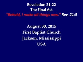 Revelation 21-22
The Final Act
“Behold, I make all things new.” Rev. 21:5
August 30, 2015
First Baptist Church
Jackson, Mississippi
USA
 