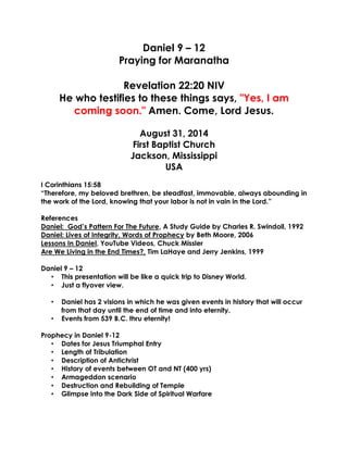 Daniel 9 – 12 Praying for Maranatha Revelation 22:20 NIV 
He who testifies to these things says, "Yes, I am coming soon." Amen. Come, Lord Jesus. August 31, 2014 First Baptist Church Jackson, Mississippi USA 
I Corinthians 15:58 
“Therefore, my beloved brethren, be steadfast, immovable, always abounding in the work of the Lord, knowing that your labor is not in vain in the Lord.” 
References 
Daniel: God’s Pattern For The Future, A Study Guide by Charles R. Swindoll, 1992 
Daniel: Lives of Integrity, Words of Prophecy by Beth Moore, 2006 
Lessons In Daniel, YouTube Videos, Chuck Missler 
Are We Living in the End Times?, Tim LaHaye and Jerry Jenkins, 1999 
Daniel 9 – 12 
• This presentation will be like a quick trip to Disney World. 
• Just a flyover view. 
• Daniel has 2 visions in which he was given events in history that will occur from that day until the end of time and into eternity. 
• Events from 539 B.C. thru eternity! 
Prophecy in Daniel 9-12 
• Dates for Jesus Triumphal Entry 
• Length of Tribulation 
• Description of Antichrist 
• History of events between OT and NT (400 yrs) 
• Armageddon scenario 
• Destruction and Rebuilding of Temple 
• Glimpse into the Dark Side of Spiritual Warfare 
 
