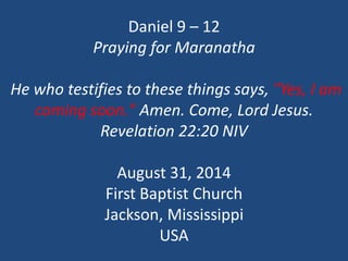 Daniel 9 –12Praying for MaranathaHe who testifies to these things says, "Yes, I am coming soon." Amen. Come, Lord Jesus. Revelation 22:20 NIVAugust 31, 2014First Baptist ChurchJackson, MississippiUSA  