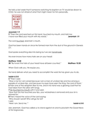 He told us last week that if someone watching his baptism on TV would be drawn to
Christ, he was not afraid of what that might mean for him personally.




Jeremiah 1:9
9 “Then the Lord reached out His hand, touched my mouth, and told me:
I have now filled your mouth with My words.”                     Jeremiah 1:9

The Lord touched Jeremiah’s mouth.

God has been hands-on since He formed man from the dust of the ground in Genesis
2:7.

God spoke everything else into being but we are handmade.

He even knows how many hairs are on your head!

Matthew 10:30
30 “But even the hairs of your head have all been counted.”         Matthew 10:30

When God calls you, He equips you.

He hand delivers what you need to accomplish the work He has given you to do.

Isaiah 6:5-8
5 “Then I said:
‘Woe is me for I am ruined because I am a man of unclean lips and live among a
people of unclean lips, and because my eyes have seen the King, the Lord of Hosts.’
6 Then one of the seraphim flew to me, and in his hand was a glowing coal that he
had taken from the altar with tongs.
7 He touched my mouth with it and said:
‘Now that this has touched your lips, your wickedness is removed and your sin is
atoned for.’
8 Then I heard the voice of the Lord saying:
‘Who should I send? Who will go for Us?’
I said:
‘Here I am. Send me.’”                                                    Isaiah 6:5-8

Like Jeremiah, God has called us to stand against sin and to proclaim the Good News
of His forgiveness.
 