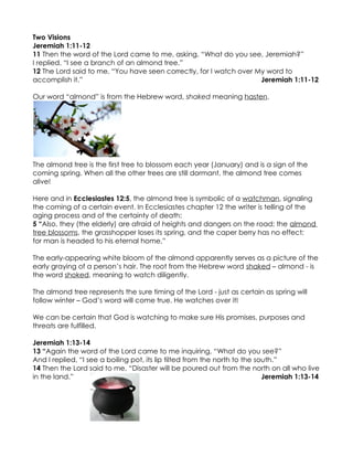 Two Visions
Jeremiah 1:11-12
11 Then the word of the Lord came to me, asking, “What do you see, Jeremiah?”
I replied, “I see a branch of an almond tree.”
12 The Lord said to me, “You have seen correctly, for I watch over My word to
accomplish it.”                                                     Jeremiah 1:11-12

Our word “almond” is from the Hebrew word, shaked meaning hasten.




The almond tree is the first tree to blossom each year (January) and is a sign of the
coming spring. When all the other trees are still dormant, the almond tree comes
alive!

Here and in Ecclesiastes 12:5, the almond tree is symbolic of a watchman, signaling
the coming of a certain event. In Ecclesiastes chapter 12 the writer is telling of the
aging process and of the certainty of death:
5 “Also, they (the elderly) are afraid of heights and dangers on the road; the almond
tree blossoms, the grasshopper loses its spring, and the caper berry has no effect;
for man is headed to his eternal home,”

The early-appearing white bloom of the almond apparently serves as a picture of the
early graying of a person’s hair. The root from the Hebrew word shaked – almond - is
the word shoked, meaning to watch diligently.

The almond tree represents the sure timing of the Lord - just as certain as spring will
follow winter – God’s word will come true. He watches over it!

We can be certain that God is watching to make sure His promises, purposes and
threats are fulfilled.

Jeremiah 1:13-14
13 “Again the word of the Lord came to me inquiring, “What do you see?”
And I replied, “I see a boiling pot, its lip tilted from the north to the south.”
14 Then the Lord said to me, “Disaster will be poured out from the north on all who live
in the land.”                                                               Jeremiah 1:13-14
 
