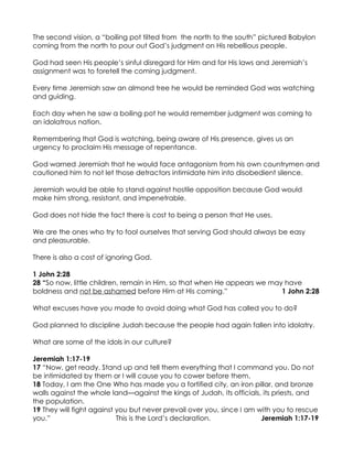 The second vision, a “boiling pot tilted from the north to the south” pictured Babylon
coming from the north to pour out God’s judgment on His rebellious people.

God had seen His people’s sinful disregard for Him and for His laws and Jeremiah’s
assignment was to foretell the coming judgment.

Every time Jeremiah saw an almond tree he would be reminded God was watching
and guiding.

Each day when he saw a boiling pot he would remember judgment was coming to
an idolatrous nation.

Remembering that God is watching, being aware of His presence, gives us an
urgency to proclaim His message of repentance.

God warned Jeremiah that he would face antagonism from his own countrymen and
cautioned him to not let those detractors intimidate him into disobedient silence.

Jeremiah would be able to stand against hostile opposition because God would
make him strong, resistant, and impenetrable.

God does not hide the fact there is cost to being a person that He uses.

We are the ones who try to fool ourselves that serving God should always be easy
and pleasurable.

There is also a cost of ignoring God.

1 John 2:28
28 “So now, little children, remain in Him, so that when He appears we may have
boldness and not be ashamed before Him at His coming.”                    1 John 2:28

What excuses have you made to avoid doing what God has called you to do?

God planned to discipline Judah because the people had again fallen into idolatry.

What are some of the idols in our culture?

Jeremiah 1:17-19
17 “Now, get ready. Stand up and tell them everything that I command you. Do not
be intimidated by them or I will cause you to cower before them.
18 Today, I am the One Who has made you a fortified city, an iron pillar, and bronze
walls against the whole land—against the kings of Judah, its officials, its priests, and
the population.
19 They will fight against you but never prevail over you, since I am with you to rescue
you.”                      This is the Lord’s declaration.             Jeremiah 1:17-19
 