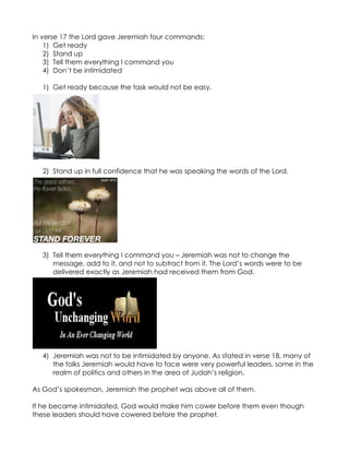 In verse 17 the Lord gave Jeremiah four commands:
    1) Get ready
    2) Stand up
    3) Tell them everything I command you
    4) Don’t be intimidated

  1) Get ready because the task would not be easy.




  2) Stand up in full confidence that he was speaking the words of the Lord.




  3) Tell them everything I command you – Jeremiah was not to change the
     message, add to it, and not to subtract from it. The Lord’s words were to be
     delivered exactly as Jeremiah had received them from God.




  4) Jeremiah was not to be intimidated by anyone. As stated in verse 18, many of
     the folks Jeremiah would have to face were very powerful leaders, some in the
     realm of politics and others in the area of Judah’s religion.

As God’s spokesman, Jeremiah the prophet was above all of them.

If he became intimidated, God would make him cower before them even though
these leaders should have cowered before the prophet.
 