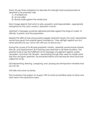 Verse 18 uses three metaphors to describe the strength God would provide for
Jeremiah in his prophetic role:
   1) A fortified city
   2) An iron pillar
   3) Bronze walls against the whole land

Each image depicts that which is safe, powerful, and impenetrable – appropriate
metaphors for the Lord’s words in Jeremiah’s mouth.

Jeremiah’s messages would be delivered primarily against the kings of Judah, its
officials, its priests, and the population.

Despite the difficult task and powerful people Jeremiah faced, the Lord’s declaration
would have given the prophet great confidence: “they will fight against you but
never prevail over you, since I am with you to rescue you.”

During the course of his 40-year prophetic ministry, Jeremiah would endure threats,
ridicule, and imprisonment. But God rescued Jeremiah in all these situations. The
prophet lived to see the fulfillment of his messages of judgment against Judah,
Jerusalem, and even the Temple – devastating though they were no matter what
task the Lord gave Jeremiah, he remained faithful and did exactly what God had
called him to do.

Grandparenting, listening, caregiving, and praying are all important ministries that
we can do.

Visit folks who have no family.

Get involved in the project on August 15th to hand out bottled water to those who
work here in the downtown area.
 
