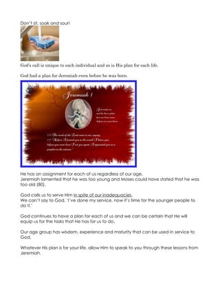 Don’t sit, soak and sour!




God’s call is unique to each individual and so is His plan for each life.

God had a plan for Jeremiah even before he was born.




He has an assignment for each of us regardless of our age.
Jeremiah lamented that he was too young and Moses could have stated that he was
too old (80).

God calls us to serve Him in spite of our inadequacies.
We can’t say to God, ‘I’ve done my service, now it’s time for the younger people to
do it.’

God continues to have a plan for each of us and we can be certain that He will
equip us for the tasks that He has for us to do.

Our age group has wisdom, experience and maturity that can be used in service to
God.

Whatever His plan is for your life, allow Him to speak to you through these lessons from
Jeremiah.
 