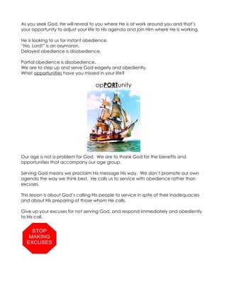 As you seek God, He will reveal to you where He is at work around you and that’s
your opportunity to adjust your life to His agenda and join Him where He is working.

He is looking to us for instant obedience.
“No, Lord!” is an oxymoron.
Delayed obedience is disobedience.

Partial obedience is disobedience.
We are to step up and serve God eagerly and obediently.
What opportunities have you missed in your life?

                                    opPORTunity




Our age is not a problem for God. We are to thank God for the benefits and
opportunities that accompany our age group.

Serving God means we proclaim His message His way. We don’t promote our own
agenda the way we think best. He calls us to service with obedience rather than
excuses.

This lesson is about God’s calling His people to service in spite of their inadequacies
and about His preparing of those whom He calls.

Give up your excuses for not serving God, and respond immediately and obediently
to His call.
 