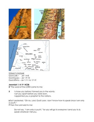 TODAY’S OUTLINE
God Calls – Jer 1:4-8
God Equips – Jer 1:9-10
God Affirms – Jer 1:11-14, 17-19

Jeremiah 1: 4-19 HCSB
4 “The word of the LORD came to me:

5     I chose you before I formed you in the womb;
      I set you apart before you were born.
      I appointed you a prophet to the nations.

6 But I protested, “Oh no, Lord, God! Look, I don’t know how to speak since I am only
a youth.”
7 Then the Lord said to me:

      Do not say, “I am only a youth,” for you will go to everyone I send you to &
      speak whatever I tell you.
 