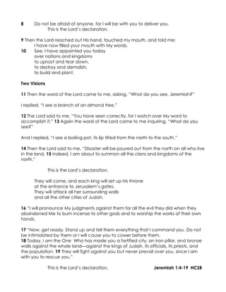8     Do not be afraid of anyone, for I will be with you to deliver you.
           This is the Lord’s declaration.

9 Then the Lord reached out His hand, touched my mouth, and told me:
      I have now filled your mouth with My words.
10    See, I have appointed you today
      over nations and kingdoms
      to uproot and tear down,
      to destroy and demolish,
      to build and plant.

Two Visions

11 Then the word of the Lord came to me, asking, “What do you see, Jeremiah?”

I replied, “I see a branch of an almond tree.”

12 The Lord said to me, “You have seen correctly, for I watch over My word to
accomplish it.” 13 Again the word of the Lord came to me inquiring, “What do you
see?”

And I replied, “I see a boiling pot, its lip tilted from the north to the south.”

14 Then the Lord said to me, “Disaster will be poured out from the north on all who live
in the land. 15 Indeed, I am about to summon all the clans and kingdoms of the
north.”

              This is the Lord’s declaration.

      They will come, and each king will set up his throne
      at the entrance to Jerusalem’s gates.
      They will attack all her surrounding walls
      and all the other cities of Judah.

16 “I will pronounce My judgments against them for all the evil they did when they
abandoned Me to burn incense to other gods and to worship the works of their own
hands.

17 “Now, get ready. Stand up and tell them everything that I command you. Do not
be intimidated by them or I will cause you to cower before them.
18 Today, I am the One Who has made you a fortified city, an iron pillar, and bronze
walls against the whole land—against the kings of Judah, its officials, its priests, and
the population. 19 They will fight against you but never prevail over you, since I am
with you to rescue you.”

              This is the Lord’s declaration.                       Jeremiah 1:4-19 HCSB
 