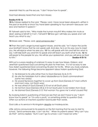 Jeremiah tried to use the excuse, “I don’t know how to speak”.

God had already heard that one from Moses:

Exodus 4:10-16
10 But Moses replied to the Lord, “Please, Lord, I have never been eloquent—either in
the past or recently or since You have been speaking to Your servant—because I am
slow and hesitant in speech.”

11 Yahweh said to him, “Who made the human mouth? Who makes him mute or
deaf, seeing or blind? Is it not I, Yahweh? 12 Now go! I will help you speak and I will
teach you what to say.”

13 Moses said, “Please, Lord, send someone else.”

14 Then the Lord’s anger burned against Moses, and He said, “Isn’t Aaron the Levite
your brother? I know that he can speak well. And also, he is on his way now to meet
you. He will rejoice when he sees you. 15 You will speak with him and tell him what to
say. I will help both you and him to speak and will teach you both what to do. 16 He
will speak to the people for you. He will be your spokesman, and you will serve as God
to him.”                                                             Exodus 4:10-16

With just a cursory reading of scripture it is easy to see how Moses, Gideon, and
Jeremiah questioned God concerning His plan for their lives. It is not as easy to see
how Adam questioned God concerning His plan for his life. When you study scripture,
however, the following things become apparent about Adam questioning God.

   1) He listened to his wife rather than to God (Genesis 3:6 & 3:17)
   2) He ate the forbidden fruit in direct disobedience to God's commandment
      (same two verses)
   3) He sewed fig leaves together to cover up from God (Genesis 3:7 man's efforts
      and man's way, not God's way)
   4) He was afraid of God (Genesis 3:10 not at all God's plan)
   5) He hid from God (Genesis 3:8 & 3:10 not God's plan to be hidden from God)
   6) He blamed God (Genesis 3:12 'that woman You gave me' is what caused this)

By studying Adam's questioning of God we see that we don't have to say “I don't
know how to speak” or “I'm only a youth” or something similar to question God.
Often our actions or inactions question God louder than words.

God calls us to service in His kingdom despite our inadequacies.

Little Johnny announced to his parents on the first morning that he was to start to
school, “Send someone else, I can’t do this.” When his parents asked “Why can’t you
do this?” Johnny replied, “Duh! I can’t go to school. I can’t read nor write.”
 
