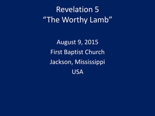 Revelation 5
“The Worthy Lamb”
August 9, 2015
First Baptist Church
Jackson, Mississippi
USA
 
