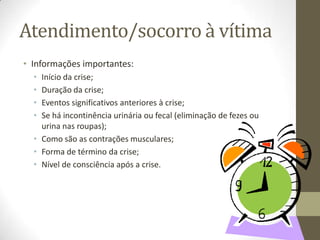 Atendimento/socorro à vítima
• Informações importantes:
•
•
•
•

Início da crise;
Duração da crise;
Eventos significativos anteriores à crise;
Se há incontinência urinária ou fecal (eliminação de fezes ou
urina nas roupas);
• Como são as contrações musculares;
• Forma de término da crise;
• Nível de consciência após a crise.

 