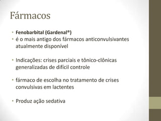 Fármacos
• Fenobarbital (Gardenal®)

• é o mais antigo dos fármacos anticonvulsivantes
atualmente disponível
• Indicações: crises parciais e tônico-clônicas
generalizadas de difícil controle
• fármaco de escolha no tratamento de crises
convulsivas em lactentes
• Produz ação sedativa

 