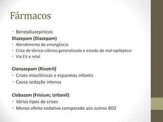 Fármacos
• Benzodiazepínicos
Diazepam (Diazepam)
• Atendimento de emergência
• Crise de tônico-clônico generalizada e estado de mal-epiléptico
• Via EV e retal

Clonazepam (Rivotril)
• Crises mioclônicas e espasmos infantis
• Causa sedação intensa
Clobazam (Frisium; Urbanil):
• Vários tipos de crises
• Menos efeito sedativo comparado aos outros BDZ

 