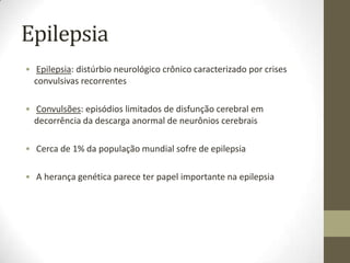 Epilepsia
• Epilepsia: distúrbio neurológico crônico caracterizado por crises
convulsivas recorrentes
• Convulsões: episódios limitados de disfunção cerebral em
decorrência da descarga anormal de neurônios cerebrais

• Cerca de 1% da população mundial sofre de epilepsia
• A herança genética parece ter papel importante na epilepsia

 