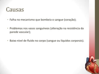 Causas
• Falha no mecanismo que bombeia o sangue (coração);
• Problemas nos vasos sanguíneos (alteração na resistência da
parede vascular);
• Baixo nível de fluido no corpo (sangue ou líquidos corporais).

 