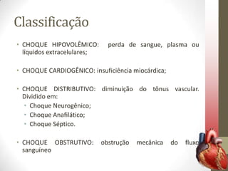 Classificação
• CHOQUE HIPOVOLÊMICO:
líquidos extracelulares;

perda de sangue, plasma ou

• CHOQUE CARDIOGÊNICO: insuficiência miocárdica;
• CHOQUE DISTRIBUTIVO: diminuição do tônus vascular.
Dividido em:
• Choque Neurogênico;
• Choque Anafilático;
• Choque Séptico.
• CHOQUE OBSTRUTIVO:
sanguíneo

obstrução

mecânica

do

fluxo

 