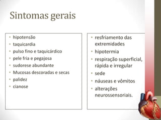 Sintomas gerais
•
•
•
•
•
•
•
•

hipotensão
taquicardia
pulso fino e taquicárdico
pele fria e pegajosa
sudorese abundante
Mucosas descoradas e secas
palidez
cianose

• resfriamento das
extremidades
• hipotermia
• respiração superficial,
rápida e irregular
• sede
• náuseas e vômitos
• alterações
neurossensoriais.

 