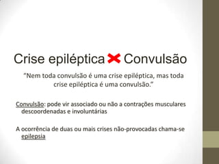 Crise epiléptica

Convulsão

“Nem toda convulsão é uma crise epiléptica, mas toda
crise epiléptica é uma convulsão.”
Convulsão: pode vir associado ou não a contrações musculares
descoordenadas e involuntárias
A ocorrência de duas ou mais crises não-provocadas chama-se
epilepsia

 