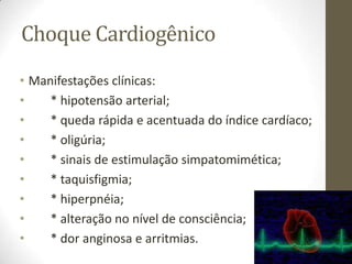 Choque Cardiogênico
• Manifestações clínicas:
•
* hipotensão arterial;
•
* queda rápida e acentuada do índice cardíaco;
•
* oligúria;
•
* sinais de estimulação simpatomimética;
•
* taquisfigmia;
•
* hiperpnéia;
•
* alteração no nível de consciência;
•
* dor anginosa e arritmias.

 
