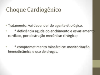 Choque Cardiogênico
• Tratamento: vai depender do agente etiológico.
•
* deficiência aguda do enchimento e esvaziamento
cardíaco, por obstrução mecânica: cirúrgico;
•

* comprometimento miocárdico: monitorização
hemodinâmica e uso de drogas.

 