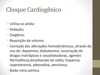 Choque Cardiogênico
• Utiliza-se ainda:
• Sedação;
• Oxigênio;
• Reposição de volume;
• Correção das alterações hemodinâmicas, através do
uso de: dopamina, dobutamina, associação de
drogas inotrópicas e vasodilatadoras, agentes
fibrinolíticos,bicarbonato de sódio, heparina,
isoproterenol, adrenalina, amrinona;
• Balão intra-aórtico.

 