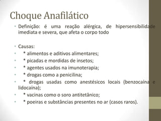 Choque Anafilático
• Definição: é uma reação alérgica, de hipersensibilidade
imediata e severa, que afeta o corpo todo
• Causas:
• * alimentos e aditivos alimentares;
• * picadas e mordidas de insetos;
• * agentes usados na imunoterapia;
• * drogas como a penicilina;
• * drogas usadas como anestésicos locais (benzocaína e
lidocaína);
• * vacinas como o soro antitetânico;
• * poeiras e substâncias presentes no ar (casos raros).

 