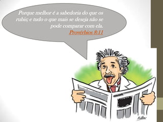 Porque melhor é a sabedoria do que os
rubis; e tudo o que mais se deseja não se
pode comparar com ela.
Provérbios 8:11

 