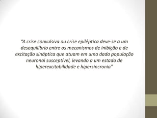 “A crise convulsiva ou crise epiléptica deve-se a um
desequilíbrio entre os mecanismos de inibição e de
excitação sináptica que atuam em uma dada população
neuronal susceptível, levando a um estado de
hiperexcitabilidade e hipersincronia”

 