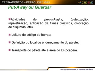 Atividades de prepackaging (paletização,
repaletização, aplicação de filmes plásticos, colocação
de etiquetas, etc).
 Leitura do código de barras;
 Definição do local de endereçamento do pálete;
 Transporte do pálete até a área de Estocagem.
Put-Away ou Guardar
 