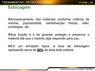Armazenamento dos materiais conforme critérios de
volume, popularidade, semelhanças físicas, valor,
correlação, etc.
Sua função é a de guardar, proteger e preservar o
material até que o mesmo seja requerido para uso.
Em um armazém típico, a área de estocagem
representa cerca de 60% da área total coberta.
Estocagem
 