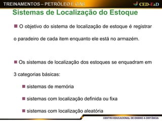  O objetivo do sistema de localização de estoque é registrar
o paradeiro de cada item enquanto ele está no armazém.
 Os sistemas de localização dos estoques se enquadram em
3 categorias básicas:
 sistemas de memória
 sistemas com localização definida ou fixa
 sistemas com localização aleatória
Sistemas de Localização do Estoque
 