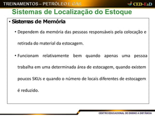 Sistemas de Localização do Estoque
• Sistemas de Memória
• Dependem da memória das pessoas responsáveis pela colocação e
retirada do material da estocagem.
• Funcionam relativamente bem quando apenas uma pessoa
trabalha em uma determinada área de estocagem, quando existem
poucos SKUs e quando o número de locais diferentes de estocagem
é reduzido.
 
