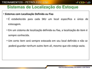 Sistemas de Localização do Estoque
• Sistemas com Localização Definida ou Fixa
• É estabelecido para cada SKU um local específico e único de
estocagem.
• Em um sistema de localização definida ou fixa, a localização do item é
sempre conhecida.
• Um certo item será sempre estocado em seu local definido e não se
poderá guardar nenhum outro item ali, mesmo que ele esteja vazio.
 