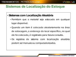 Sistemas de Localização do Estoque
• Sistemas com Localização Aleatória
• Permitem que o material seja estocado em qualquer
lugar disponível.
• Quando um item é colocado aleatoriamente na área
de estocagem, o endereço do local específico, no qual
ele foi colocado, é registrado para futura consulta.
• Os registros do sistema com localização aleatória
podem sermanuais ou computadorizados.
 