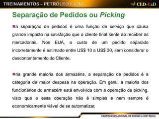 a separação de pedidos é uma função de serviço que causa
grande impacto na satisfação que o cliente final sente ao receber as
mercadorias. Nos EUA, o custo de um pedido separado
incorretamente é estimado entre US$ 10 a US$ 30, sem considerar o
descontentamento do Cliente.
na grande maioria dos armazéns, a separação de pedidos é a
categoria de maior despesa na operação. Em geral, a maioria dos
funcionários do armazém está envolvida com a operação de picking,
visto que a essa operação não é simples e nem sempre é
economicamente viável de se automatizar.
Separação de Pedidos ou Picking
 