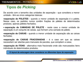 Tipos de Picking
De acordo com o tamanho das unidades de separação - que considera a menor
unidade - têm-se cinco categorias básicas:
separação de PÁLETES - quando a menor unidade de separação é o palete.
Nesse caso, os pedidos nunca contêm frações de páletes de determinados
produtos, apenas páletes fechados;
 separação de CAMADAS DE PÁLETE - neste caso a menor unidade de
separação é um conjunto de caixas, que formam uma camada do pálete;
separação de CAIXAS - quando a menor unidade de separação são as caixas
fechadas;
separação de CAIXAS FRACIONADAS - é o caso em que as caixas
necessitam ser abertas para manuseio de pacotes, que compõem a caixa;
separação de ITENS - alternativa mais fracionada onde são manuseados itens
individuais de determinados produtos.
O layout de estocagem deve considerar os diferentes tipos de separação
 