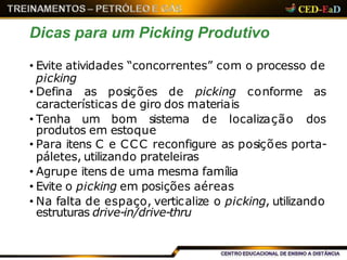 Dicas para um Picking Produtivo
• Evite atividades “concorrentes” com o processo de
picking
• Defina as posições de picking conforme as
características de giro dos materiais
• Tenha um bom sistema de localização dos
produtos em estoque
• Para itens C e CCC reconfigure as posições porta-
páletes, utilizando prateleiras
• Agrupe itens de uma mesma família
• Evite o picking em posições aéreas
• Na falta de espaço, verticalize o picking, utilizando
estruturas drive-in/drive-thru
 