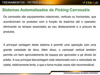 Os carrosséis são equipamentos rotacionais, verticais ou horizontais, que
acondicionam os produtos com a função de trazê-los até o operador,
eliminando os tempos associados ao seu deslocamento e a procura de
produtos.
A principal vantagem deste sistema é permitir uma operação com uma
grande variedade de itens. Além disso, o carrossel vertical também
permite um bom aproveitamento de espaço por aproveitar o pé direito do
prédio. A sua principal desvantagem está relacionada com a velocidade de
coleta, relativamente lenta, o que o torna muitas vezes não recomendável.
Sistemas Automatizados de Picking Carrosséis
 